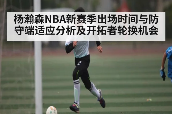 杨瀚森NBA新赛季出场时间与防守端适应分析及开拓者轮换机会 | kaiyun